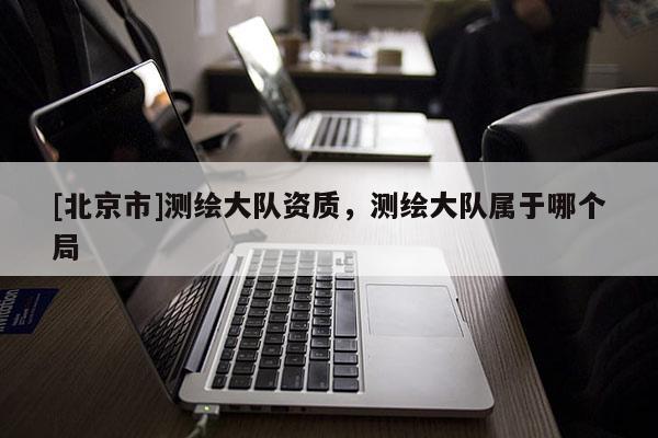 [北京市]測(cè)繪大隊(duì)資質(zhì)，測(cè)繪大隊(duì)屬于哪個(gè)局