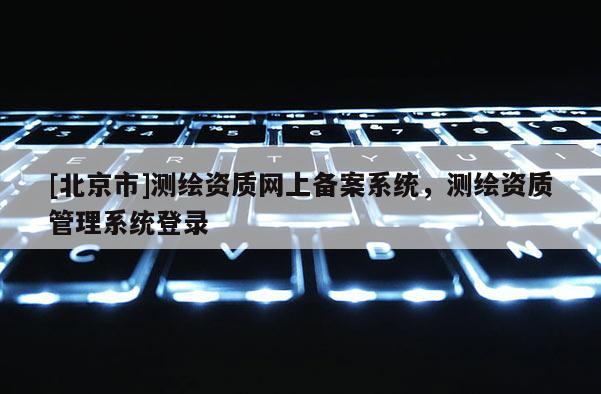 [北京市]測(cè)繪資質(zhì)網(wǎng)上備案系統(tǒng)，測(cè)繪資質(zhì)管理系統(tǒng)登錄