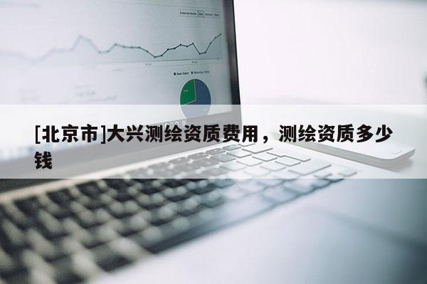 [北京市]大興測繪資質(zhì)費用，測繪資質(zhì)多少錢