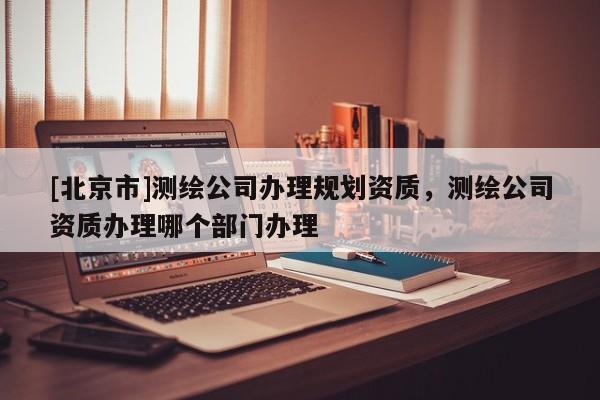 [北京市]測繪公司辦理規(guī)劃資質(zhì)，測繪公司資質(zhì)辦理哪個(gè)部門辦理