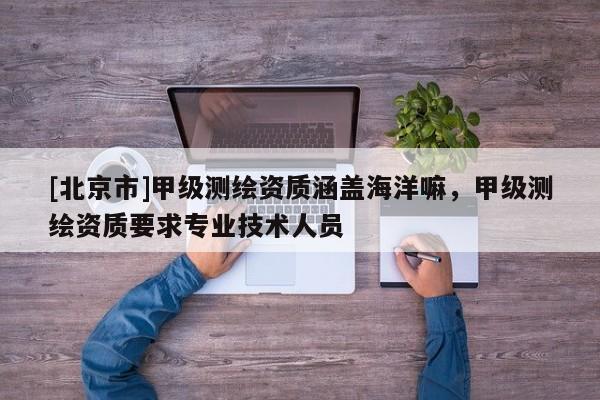 [北京市]甲級測繪資質(zhì)涵蓋海洋嘛，甲級測繪資質(zhì)要求專業(yè)技術(shù)人員
