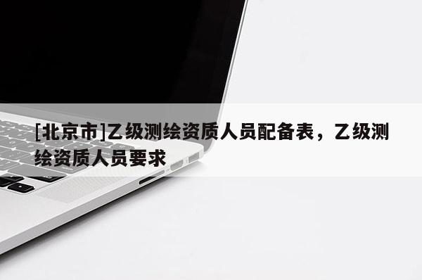 [北京市]乙級測繪資質人員配備表，乙級測繪資質人員要求