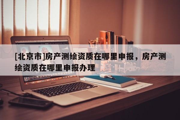 [北京市]房產(chǎn)測(cè)繪資質(zhì)在哪里申報(bào)，房產(chǎn)測(cè)繪資質(zhì)在哪里申報(bào)辦理