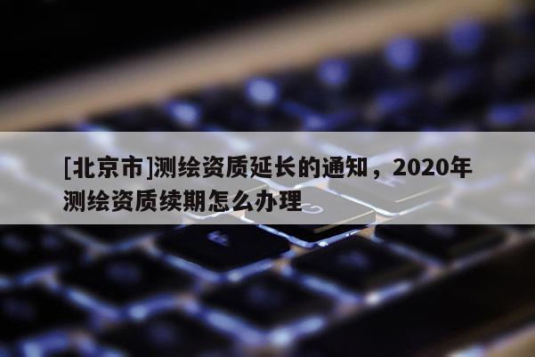 [北京市]測(cè)繪資質(zhì)延長(zhǎng)的通知，2020年測(cè)繪資質(zhì)續(xù)期怎么辦理