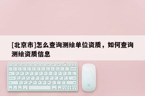 [北京市]怎么查詢測繪單位資質(zhì)，如何查詢測繪資質(zhì)信息