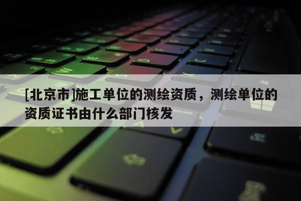 [北京市]施工單位的測繪資質(zhì)，測繪單位的資質(zhì)證書由什么部門核發(fā)