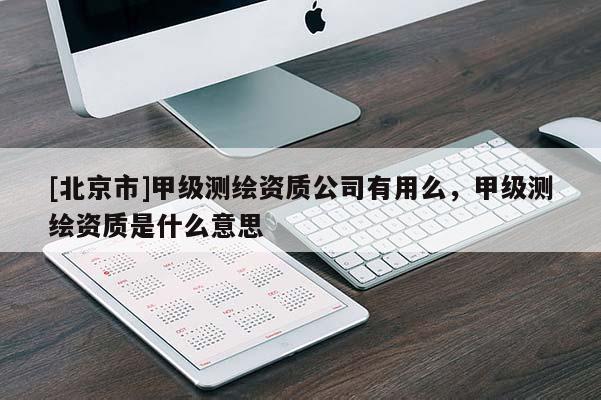 [北京市]甲級測繪資質(zhì)公司有用么，甲級測繪資質(zhì)是什么意思