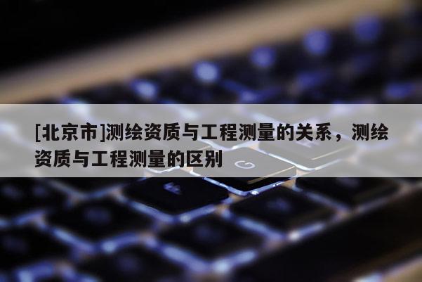 [北京市]測繪資質(zhì)與工程測量的關(guān)系，測繪資質(zhì)與工程測量的區(qū)別