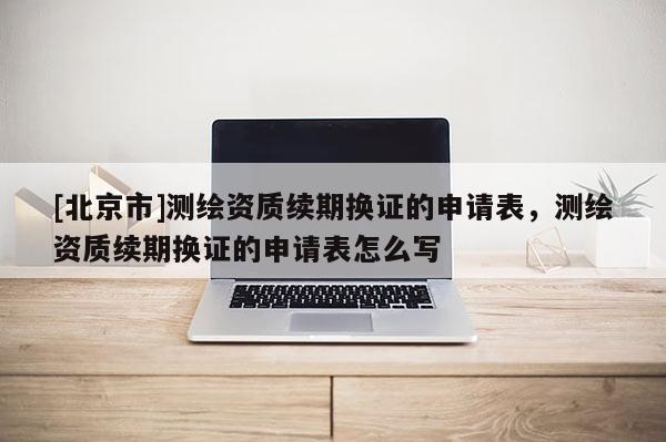 [北京市]測繪資質(zhì)續(xù)期換證的申請表，測繪資質(zhì)續(xù)期換證的申請表怎么寫