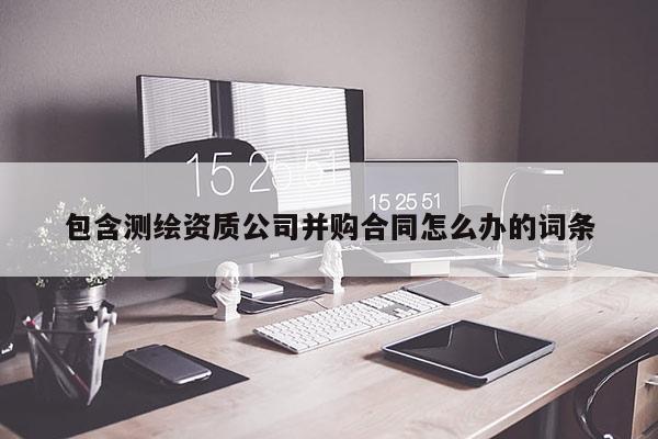 包含測繪資質(zhì)公司并購合同怎么辦的詞條