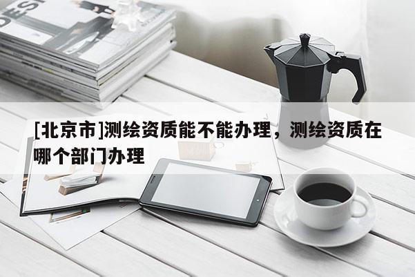 [北京市]測繪資質(zhì)能不能辦理，測繪資質(zhì)在哪個部門辦理