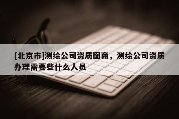 [北京市]測(cè)繪公司資質(zhì)圖商，測(cè)繪公司資質(zhì)辦理需要些什么人員