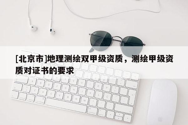 [北京市]地理測(cè)繪雙甲級(jí)資質(zhì)，測(cè)繪甲級(jí)資質(zhì)對(duì)證書(shū)的要求
