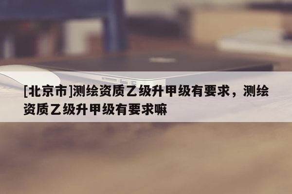 [北京市]測繪資質(zhì)乙級升甲級有要求，測繪資質(zhì)乙級升甲級有要求嘛
