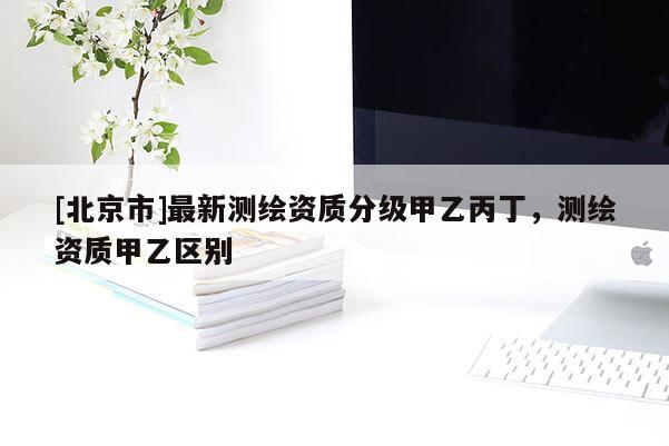 [北京市]最新測(cè)繪資質(zhì)分級(jí)甲乙丙丁，測(cè)繪資質(zhì)甲乙區(qū)別