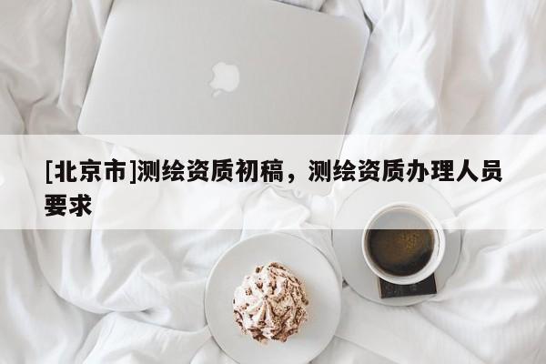 [北京市]測繪資質(zhì)初稿，測繪資質(zhì)辦理人員要求