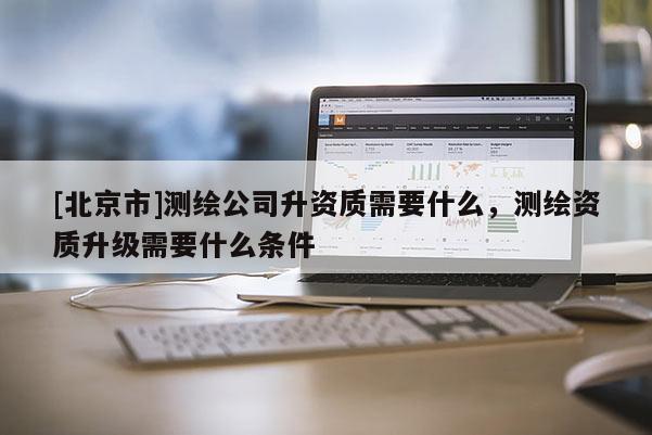 [北京市]測(cè)繪公司升資質(zhì)需要什么，測(cè)繪資質(zhì)升級(jí)需要什么條件