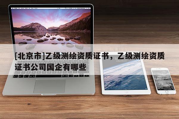 [北京市]乙級測繪資質(zhì)證書，乙級測繪資質(zhì)證書公司國企有哪些