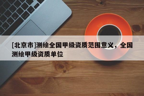 [北京市]測繪全國甲級資質(zhì)范圍意義，全國測繪甲級資質(zhì)單位