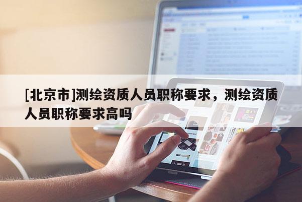 [北京市]測(cè)繪資質(zhì)人員職稱要求，測(cè)繪資質(zhì)人員職稱要求高嗎