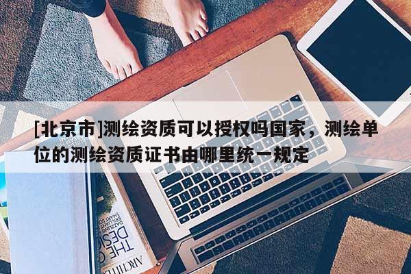 [北京市]測繪資質(zhì)可以授權(quán)嗎國家，測繪單位的測繪資質(zhì)證書由哪里統(tǒng)一規(guī)定