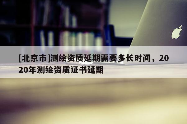 [北京市]測繪資質(zhì)延期需要多長時(shí)間，2020年測繪資質(zhì)證書延期