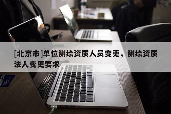 [北京市]單位測(cè)繪資質(zhì)人員變更，測(cè)繪資質(zhì)法人變更要求