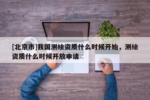 [北京市]我國(guó)測(cè)繪資質(zhì)什么時(shí)候開始，測(cè)繪資質(zhì)什么時(shí)候開放申請(qǐng)