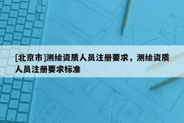 [北京市]測繪資質人員注冊要求，測繪資質人員注冊要求標準