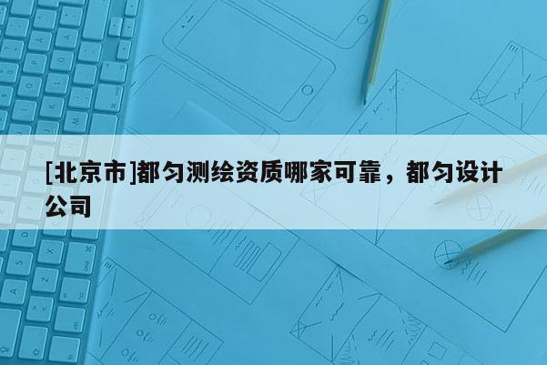 [北京市]都勻測(cè)繪資質(zhì)哪家可靠，都勻設(shè)計(jì)公司