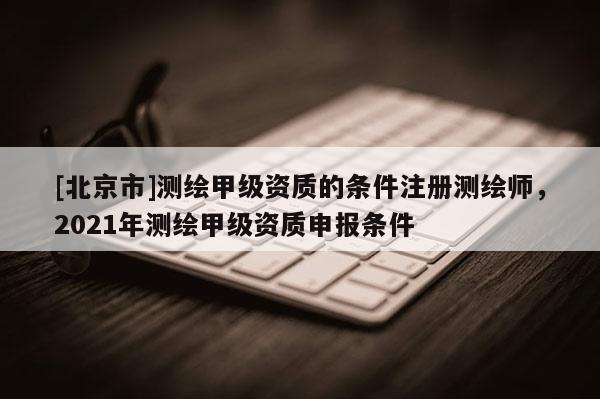 [北京市]測(cè)繪甲級(jí)資質(zhì)的條件注冊(cè)測(cè)繪師，2021年測(cè)繪甲級(jí)資質(zhì)申報(bào)條件