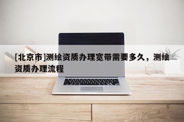 [北京市]測繪資質(zhì)辦理寬帶需要多久，測繪資質(zhì)辦理流程