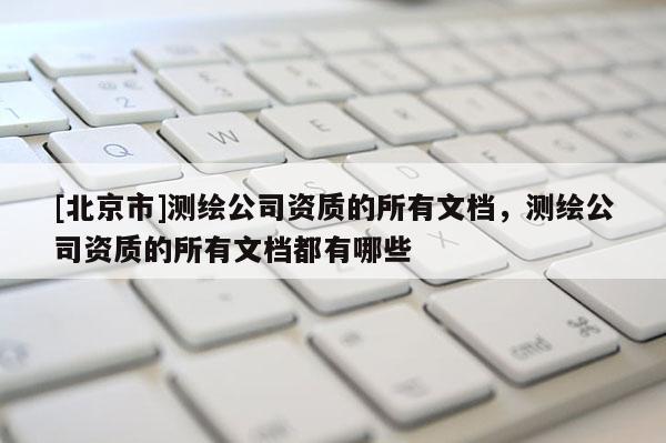 [北京市]測(cè)繪公司資質(zhì)的所有文檔，測(cè)繪公司資質(zhì)的所有文檔都有哪些