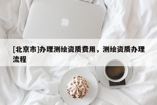 [北京市]辦理測繪資質(zhì)費(fèi)用，測繪資質(zhì)辦理流程