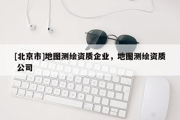 [北京市]地圖測繪資質(zhì)企業(yè)，地圖測繪資質(zhì) 公司