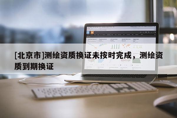 [北京市]測繪資質(zhì)換證未按時(shí)完成，測繪資質(zhì)到期換證