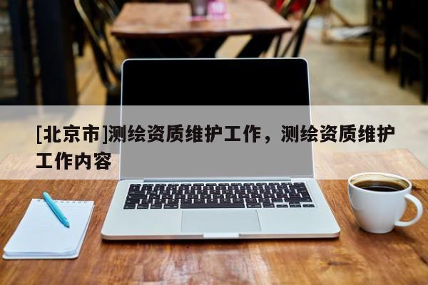 [北京市]測繪資質(zhì)維護工作，測繪資質(zhì)維護工作內(nèi)容