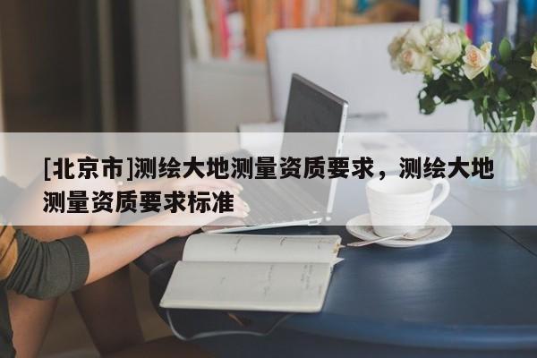 [北京市]測(cè)繪大地測(cè)量資質(zhì)要求，測(cè)繪大地測(cè)量資質(zhì)要求標(biāo)準(zhǔn)