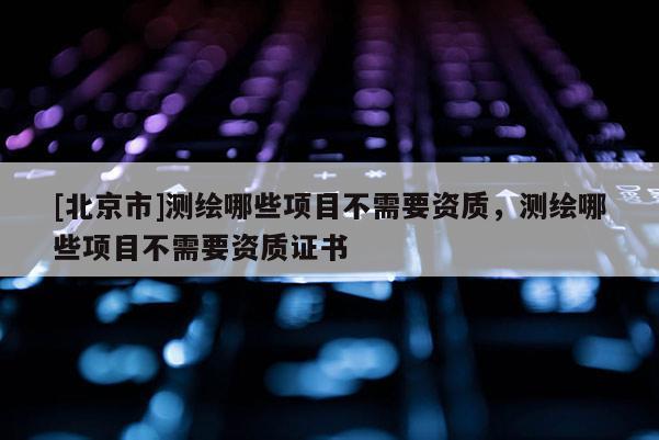 [北京市]測(cè)繪哪些項(xiàng)目不需要資質(zhì)，測(cè)繪哪些項(xiàng)目不需要資質(zhì)證書