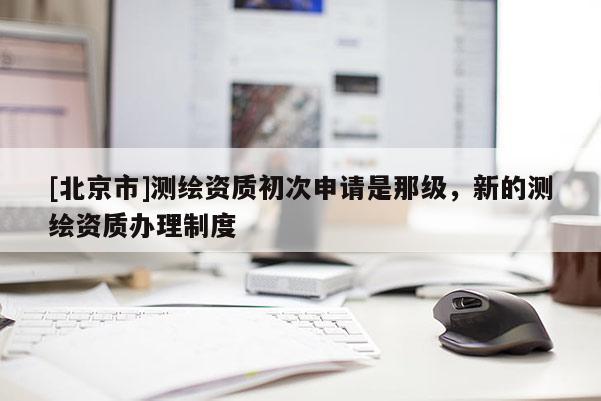 [北京市]測繪資質(zhì)初次申請是那級，新的測繪資質(zhì)辦理制度