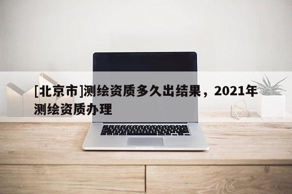 [北京市]測繪資質(zhì)多久出結(jié)果，2021年測繪資質(zhì)辦理