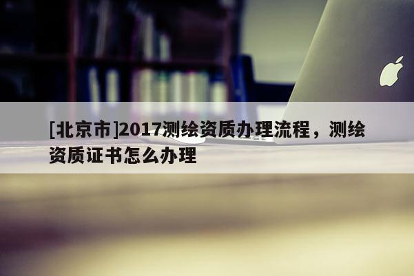 [北京市]2017測繪資質(zhì)辦理流程，測繪資質(zhì)證書怎么辦理