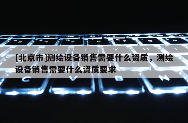 [北京市]測繪設(shè)備銷售需要什么資質(zhì)，測繪設(shè)備銷售需要什么資質(zhì)要求