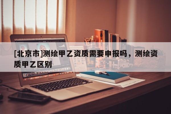 [北京市]測繪甲乙資質(zhì)需要申報嗎，測繪資質(zhì)甲乙區(qū)別