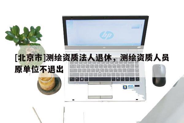 [北京市]測繪資質(zhì)法人退休，測繪資質(zhì)人員原單位不退出