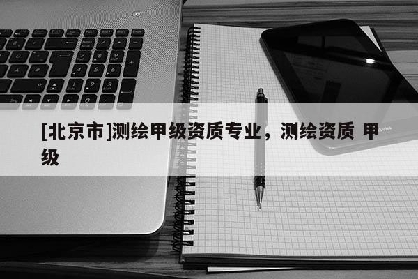 [北京市]測繪甲級資質(zhì)專業(yè)，測繪資質(zhì) 甲級