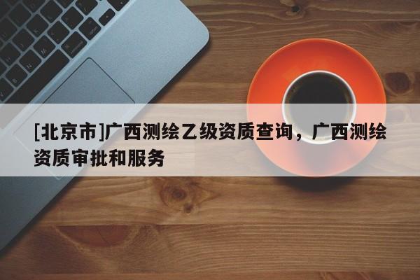 [北京市]廣西測繪乙級資質(zhì)查詢，廣西測繪資質(zhì)審批和服務(wù)