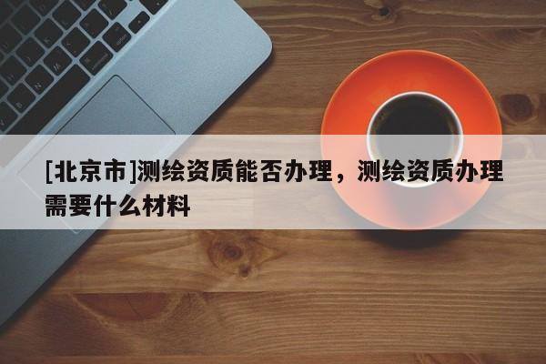 [北京市]測繪資質(zhì)能否辦理，測繪資質(zhì)辦理需要什么材料