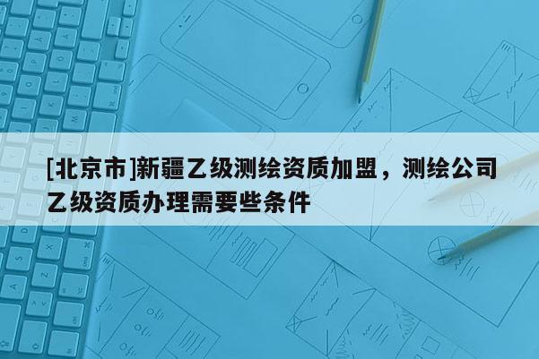 [北京市]新疆乙級測繪資質(zhì)加盟，測繪公司乙級資質(zhì)辦理需要些條件