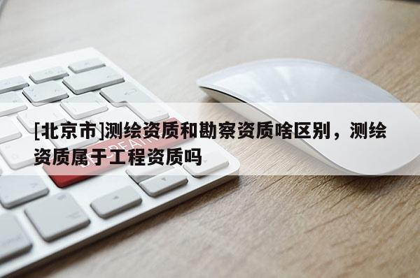 [北京市]測繪資質(zhì)和勘察資質(zhì)啥區(qū)別，測繪資質(zhì)屬于工程資質(zhì)嗎